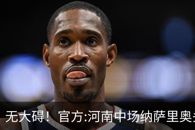 无大碍！官方:河南中场纳萨里奥头部伤口已缝合 未发现脑组织受损
